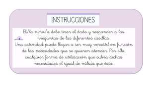 INSTRUCCIONES
El/la niño/a debe tirar el dado y responder a las
preguntas de las diferentes casillas.
Una actividad puede llegar a ser muy versátil en función
de las necesidades que se quieren atender. Por ello,
cualquier forma de utilización que cubra dichas
necesidades el igual de válida que ésta.
 