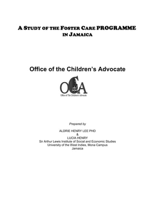 A STUDY OF THE FOSTER CARE PROGRAMME
                IN JAMAICA




   Office of the Children’s Advocate




                            Prepared by

                      ALDRIE HENRY LEE PHD
                                    &
                             LUCIA HENRY
      Sir Arthur Lewis Institute of Social and Economic Studies
             University of the West Indies, Mona Campus
                                Jamaica
 