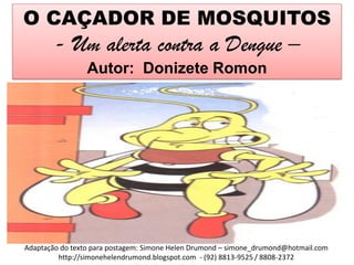 O CAÇADOR DE MOSQUITOS
        - Um alerta contra a Dengue –
                 Autor: Donizete Romon




Adaptação do texto para postagem: Simone Helen Drumond – simone_drumond@hotmail.com
         http://simonehelendrumond.blogspot.com - (92) 8813-9525 / 8808-2372
 