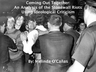 Coming Out Together:
An Analysis of the Stonewall Riots
   Using Ideological Criticism




       By: Melinda O’Cañas
 