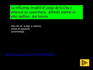 La influenza invadió el juego de la Oca y
     estamos en cuarentena, deberán esperar en
     este casillero dos turnos.

     Haz clic en la liga y veamos
     juntos el siguiente
     cortometraje.




http://www.youtube.com/watch?v=aM6sP61zNx4
 