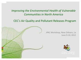 Improving the Environmental Health of Vulnerable
         Communities in North America

 CEC’s Air Quality and Pollutant Releases Program


                         JPAC Workshop, New Orleans, La
                                        June 9-10, 2012
 