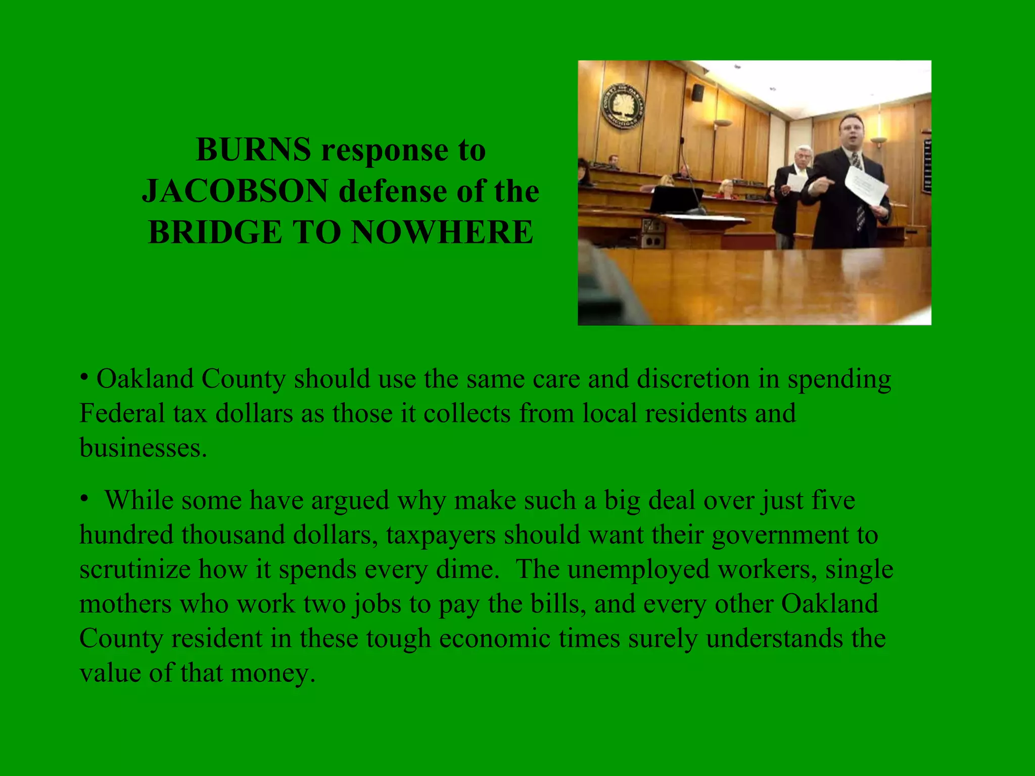 BURNS response to JACOBSON defense of the BRIDGE TO NOWHERE Oakland County should use the same care and discretion in spending Federal tax dollars as those it collects from local residents and businesses.  While some have argued why make such a big deal over just five hundred thousand dollars, taxpayers should want their government to scrutinize how it spends every dime.  The unemployed workers, single mothers who work two jobs to pay the bills, and every other Oakland County resident in these tough economic times surely understands the value of that money. 