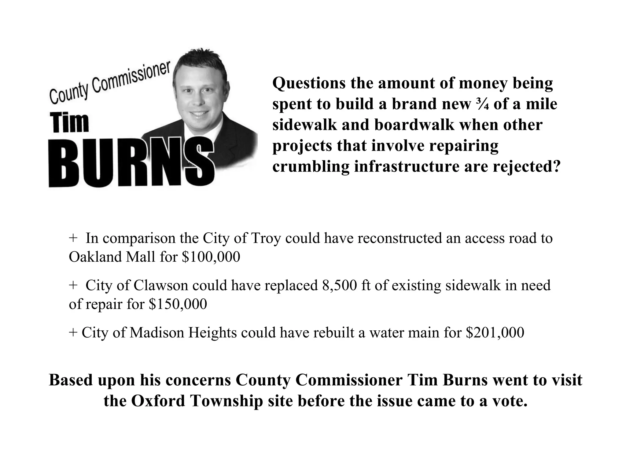 Questions the amount of money being spent to build a brand new ¾ of a mile sidewalk and boardwalk when other projects that involve repairing crumbling infrastructure are rejected? +  In comparison the City of Troy could have reconstructed an access road to Oakland Mall for $100,000 +  City of Clawson could have replaced 8,500 ft of existing sidewalk in need of repair for $150,000 + City of Madison Heights could have rebuilt a water main for $201,000 Based upon his concerns County Commissioner Tim Burns went to visit the Oxford Township site before the issue came to a vote. 
