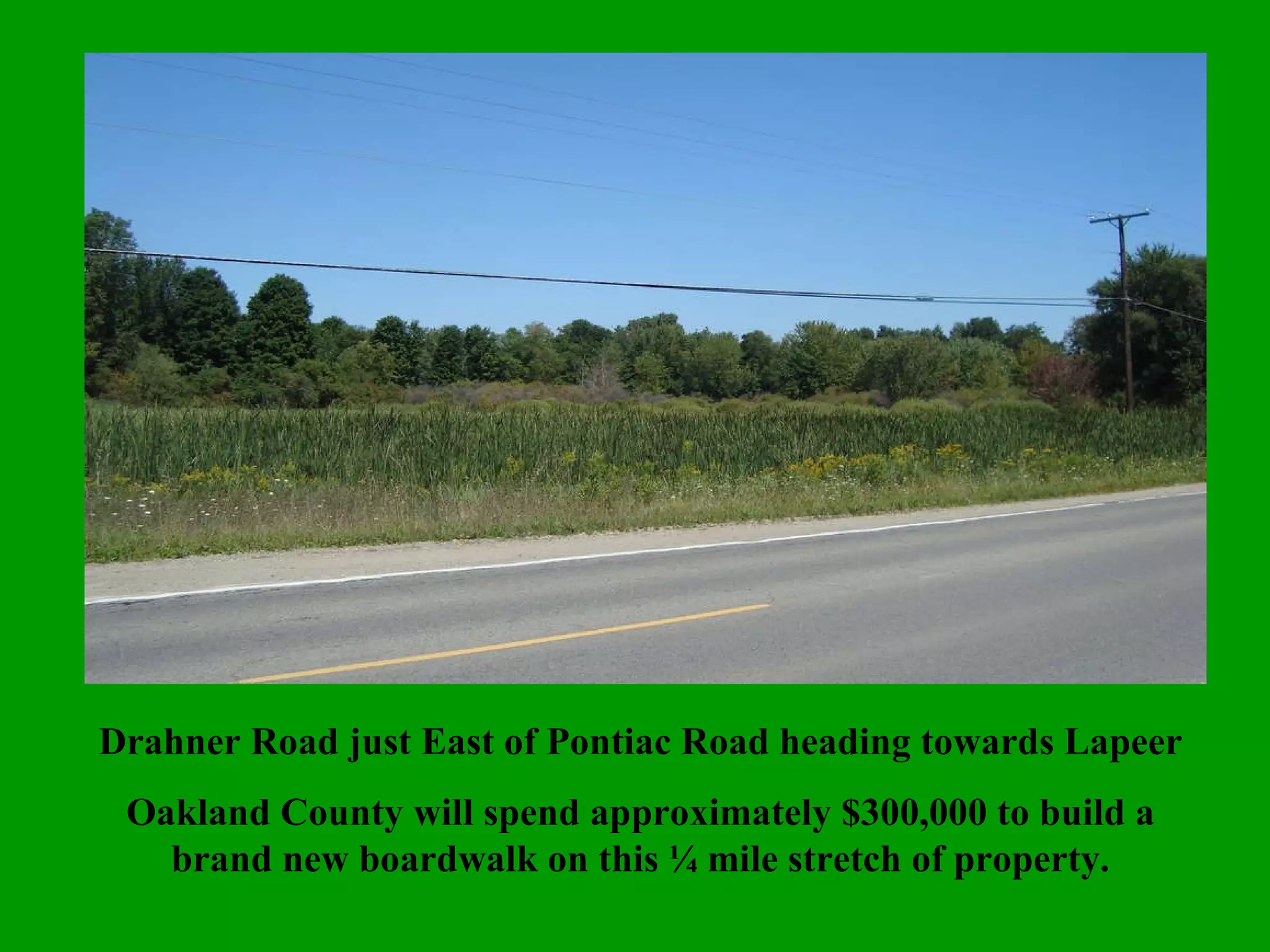 Drahner Road just East of Pontiac Road heading towards Lapeer Oakland County will spend approximately $300,000 to build a brand new boardwalk on this ¼ mile stretch of property. 