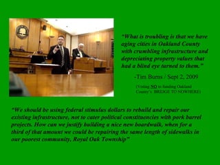 “ What is troubling is that we have aging cities in Oakland County with crumbling infrastructure and depreciating property values that had a blind eye turned to them.” -Tim Burns / Sept 2, 2009 (Voting  NO   to funding Oakland County’s  BRIDGE TO NOWHERE) “ We should be using federal stimulus dollars to rebuild and repair our existing infrastructure, not to cater political constituencies with pork barrel projects. How can we justify building a nice new boardwalk, when for a third of that amount we could be repairing the same length of sidewalks in our poorest community, Royal Oak Township” 