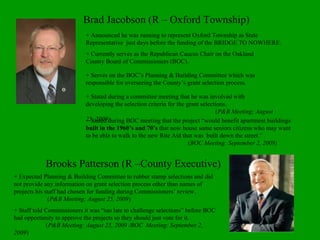 Brad Jacobson (R – Oxford Township) + Announced he was running to represent Oxford Township as State Representative  just days before the funding of the BRIDGE TO NOWHERE. + Currently serves as the Republican Caucus Chair on the Oakland County Board of Commissioners (BOC). + Stated during a committee meeting that he was involved with developing the selection criteria for the grant selections.  ( P&B Meeting: August 25, 2009)   + Serves on the BOC’s Planning & Building Committee which was responsible for overseeing the County’s grant selection process. Brooks Patterson (R –County Executive) + Expected Planning & Building Committee to rubber stamp selections and did not provide any information on grant selection process other than names of projects his staff had chosen for funding during Commissioners’ review.   ( P&B Meeting: August 25, 2009 ) + Staff told Commissioners it was “too late to challenge selections” before BOC had opportunity to approve the projects so they should just vote for it. ( P&B Meeting: August 25, 2009 /BOC  Meeting: September 2, 2009 ) + Stated during BOC meeting that the project “would benefit apartment buildings  built in the 1960’s and 70’s  that now house some seniors citizens who may want to be able to walk to the new Rite Aid that was  built down the street.”     ( BOC Meeting: September 2, 2009) 