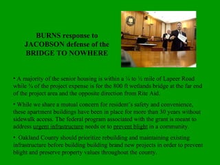 BURNS response to JACOBSON defense of the BRIDGE TO NOWHERE A majority of the senior housing is within a ¼ to ½ mile of Lapeer Road while ¾ of the project expense is for the 800 ft wetlands bridge at the far end of the project area and the opposite direction from Rite Aid. While we share a mutual concern for resident’s safety and convenience, these apartment buildings have been in place for more than 30 years without sidewalk access. The federal program associated with the grant is meant to address  urgent infrastructure  needs or to  prevent blight  in a community. Oakland County should prioritize rebuilding and maintaining existing infrastructure before building building brand new projects in order to prevent blight and preserve property values throughout the county. 