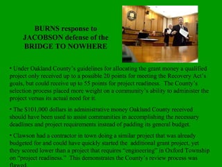 BURNS response to JACOBSON defense of the BRIDGE TO NOWHERE Under Oakland County’s guidelines for allocating the grant money a qualified project only received up to a possible 20 points for meeting the Recovery Act’s goals, but could receive up to 55 points for project readiness.  The County’s selection process placed more weight on a community’s ability to administer the project versus its actual need for it. The $101,000 dollars in administrative money Oakland County received should have been used to assist communities in accomplishing the necessary deadlines and project requirements instead of padding its general budget. Clawson had a contractor in town doing a similar project that was already budgeted for and could have quickly started the  additional grant project, yet they scored lower than a project that requires “engineering” in Oxford Township on “project readiness.”  This demonstrates the County’s review process was flawed.  