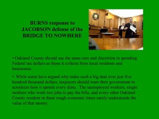 BURNS response to JACOBSON defense of the BRIDGE TO NOWHERE Oakland County should use the same care and discretion in spending Federal tax dollars as those it collects from local residents and businesses.  While some have argued why make such a big deal over just five hundred thousand dollars, taxpayers should want their government to scrutinize how it spends every dime.  The unemployed workers, single mothers who work two jobs to pay the bills, and every other Oakland County resident in these tough economic times surely understands the value of that money. 
