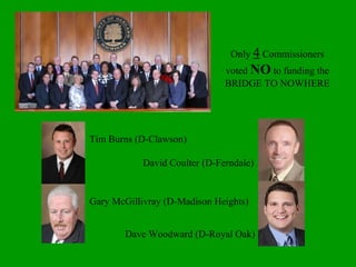 Only  4  Commissioners voted  NO  to funding the BRIDGE TO NOWHERE Tim Burns (D-Clawson) David Coulter (D-Ferndale) Gary McGillivray (D-Madison Heights) Dave Woodward (D-Royal Oak) 
