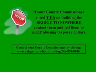 If your County Commissioner voted  YES  on building the BRIDGE TO NOWHERE contact them and tell them to  STOP  abusing taxpayer dollars. Contact your County Commissioner by visiting www.oakgov.com/boc or calling 248-858-0100 