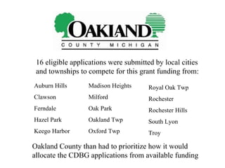16 eligible applications were submitted by local cities and townships to compete for this grant funding from: Auburn Hills Clawson Ferndale Hazel Park Keego Harbor Madison Heights Milford Oak Park Oakland Twp Oxford Twp Royal Oak Twp Rochester Rochester Hills South Lyon Troy Oakland County than had to prioritize how it would allocate the CDBG applications from available funding 