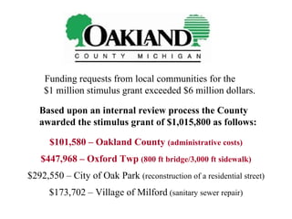 Funding requests from local communities for the  $1 million stimulus grant exceeded $6 million dollars. Based upon an internal review process the County awarded the stimulus grant of $1,015,800 as follows: $101,580 – Oakland County  (administrative costs) $447,968 – Oxford Twp  (800 ft bridge/3,000 ft sidewalk) $292,550 – City of Oak Park  (reconstruction of a residential street) $173,702 – Village of Milford  (sanitary sewer repair) 