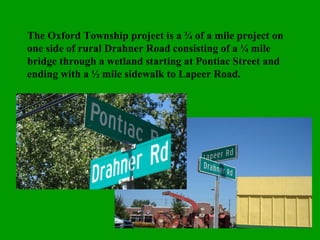 The Oxford Township project is a ¾ of a mile project on one side of rural Drahner Road consisting of a ¼ mile bridge through a wetland starting at Pontiac Street and ending with a ½ mile sidewalk to Lapeer Road. 