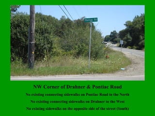 NW Corner of Drahner & Pontiac Road No existing connecting sidewalks on Pontiac Road to the North No existing connecting sidewalks on Drahner to the West No existing sidewalks on the opposite side of the street (South) 