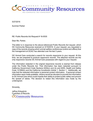 5/27/2016
Summer Parker
RE: Public Records Act Request # 16-0535
Dear Ms. Parker,
This letter is in response to the above-referenced Public Records Act request, which
OC Community Resources received on 5/19/2016. In your request, you requested a
copy of the records showing which animal welfare conferences (online and offline) that
the management at OCAC has attended over the last 3 years.
OC Animal Care conducted a search for records responsive to your request. At this
time, we are prepared to produce responsive records. The attached records are the
only responsive records OC Animal Care possesses with regard to your request.
The information redacted in the original responsive records is exempt from release
under the Public Records Act. That information has been redacted pursuant to
California Government Code Sections 6254(c) and (k) and 6255, Health and Safety
Code 121690(h) and the California Constitution Article 1, Section 1. Additionally, we
note that the redacted information is personal contact information. If personal contact
information were made available, citizens would be reluctant to provide this information
to OC Animal Care which could impede their ability to protect public safety and prevent
the spread of rabies. The decision to redact this information was made by the
undersigned.
Sincerely,
Jeffrey Kirkpatrick
Custodian of Records
 