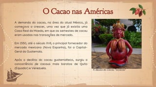 O Cacao nas Américas
A demanda do cacao, na área do atual México, já
começava a crescer, uma vez que já existia uma
Casa Real da Moeda, em que as semestes de cacau
eram usadas nas transações de mercado.
Em 1550, até o século XVII, o principal fornecedor do
mercado mexicano (Nova Espanha), foi a Capital-
Geral da Guatemala.
Após o declínio do cacau guatemalteco, surgiu a
concorrência de cacaus mais baratos de Quito
(Equador) e Venezuela.
A deusa do cacau “Ixcacao”
 