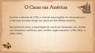 O Cacao nas Américas
Durante a década de 1790, o nível de exportações da Venezuela para
o mercado europeu atingiu seu ápice em 8,8 milhões de libras.
Nos próximos anos, a exportação do cacau da Venezuela caiu, devido
aos bloqueios marítimos pelo conflito anglo-espanhol (1796-1802) e
(1803-1808).
 