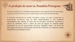 A produção do cacau na Amazônia Portuguesa
Ao final do século XIX, a Amazônia experimentava uma segunda alta de exportação,
a qual a borracha tomaria o posto ocupado pelo cacau nas próximas décadas.
A economia extrativista do sertão amazônico ocupou um lugar coadjuvante na
historiografia econômica. Isso se deve essencialmente a uma tendência
historiográfica que valoriza um certo tipo de processo econômico associada a
cultura do plantation, como o cultivo de cana de açúcar no nordeste ligado
diretamente ao uso de escravizados africanos, relegando assim, uma forma de
exploração extrativista, realizada pela mão de obra ameríndia, a um segundo modelo
interpretativo da realidade colonial
 