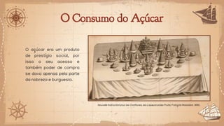 O Consumo do Açúcar
O açúcar era um produto
de prestígio social, por
isso o seu acesso e
também poder de compra
se dava apenas pela parte
da nobreza e burguesia.
Nouvelle Instruction pour les Confitures, les Liqueurs et les Fruits. François Massialot. 1692.
 