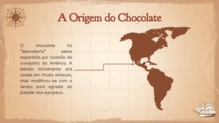 A Origem do Chocolate
O chocolate foi
“descoberto” pelos
espanhóis por ocasião da
conquista da América. A
bebida inicialmente era
usada em rituais astecas,
mas modificou-se com o
tempo para agradar ao
paladar dos europeus.
 