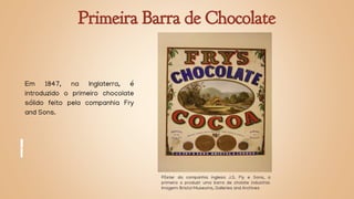 Primeira Barra de Chocolate
Em 1847, na Inglaterra, é
introduzido o primeiro chocolate
sólido feito pela companhia Fry
and Sons.
Pôster da companhia inglesa J.S. Fly e Sons, a
primeira a produzir uma barra de cholate industrial.
Imagem: Bristol Museums, Galleries and Archives
 