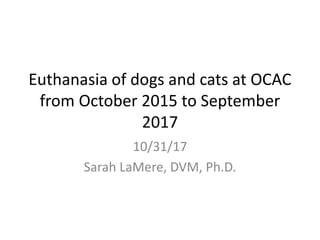 Euthanasia of dogs and cats at OCAC
from October 2015 to September
2017
10/31/17
Sarah LaMere, DVM, Ph.D.
 
