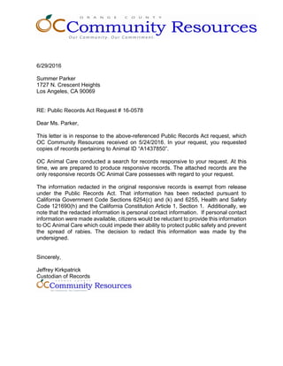 6/29/2016
Summer Parker
1727 N. Crescent Heights
Los Angeles, CA 90069
RE: Public Records Act Request # 16-0578
Dear Ms. Parker,
This letter is in response to the above-referenced Public Records Act request, which
OC Community Resources received on 5/24/2016. In your request, you requested
copies of records pertaining to Animal ID “A1437850”.
OC Animal Care conducted a search for records responsive to your request. At this
time, we are prepared to produce responsive records. The attached records are the
only responsive records OC Animal Care possesses with regard to your request.
The information redacted in the original responsive records is exempt from release
under the Public Records Act. That information has been redacted pursuant to
California Government Code Sections 6254(c) and (k) and 6255, Health and Safety
Code 121690(h) and the California Constitution Article 1, Section 1. Additionally, we
note that the redacted information is personal contact information. If personal contact
information were made available, citizens would be reluctant to provide this information
to OC Animal Care which could impede their ability to protect public safety and prevent
the spread of rabies. The decision to redact this information was made by the
undersigned.
Sincerely,
Jeffrey Kirkpatrick
Custodian of Records
 
