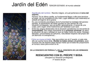 Jardín del Edén  TERCER ESTADIO: el mundo celestial Significado del nombre:  Recinto mágico, al cual pertenece el  reino del espíritu .  Paraíso: Es la última casilla, es fundamental llegar a ella para terminar el juego, así se completa el ciclo vital. Lugar deleitoso que materializa el estado primigenio de la gracia.  Es una constante psicológica de la humanidad la nostalgia del paraíso perdido, el sentimiento de haber gozado en otro tiempo de una situación privilegiada, que se perdió, generalmente, a causa de una culpa, pero según otras tradiciones por fatalidad o por azar.  Entre los rasgos destacados de la situación paradisíaca se encuentra la  inmortalidad . Otro rasgo importante es la  armonía universal , es decir, la situación de paz y sosiego en que se hallan todos los seres. Sosiego, felicidad, conocimiento sin esfuerzo, naturalidad respecto del propio ser (el desnudo no avergüenza)... Cómo se mueve el dado:  Hay que entrar con el nº exacto, si sale más alto se cuenta hacia atrás.  Donde no todos entran a la primera , pues muchos han de esperar largo tiempo hasta que el dado les proporcione el número clave para entrar en él.  EN LA CENICIENTA DE PERRAULT y EN LA  CENICIENTA DE LOS HERMANOS GRIMM REENCUENTRO CON EL PRÍCIPE Y BODA (recupera su situación privilegiada)  nº exacto de pie 