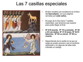 Las 7 casillas especiales El libro iniciático por excelencia es  el libro del  Apocalipsis , con sus páginas cerradas por  siete sellos ,  El juego de la Oca tiene 7 casillas especiales, que tenemos que superar para poder llegar al final:  Nº 6  El puente,  Nº 19  La posada,  Nº 26 y 53  Los dados,  Nº 31  El pozo,  Nº 42  El laberinto,  Nº 52  La cárcel,  Nº 58  La muerte. Dependiendo de la casilla en la que se caiga se puede avanzar o por el contrario retroceder y en algunas de ellas está indicado un castigo.  