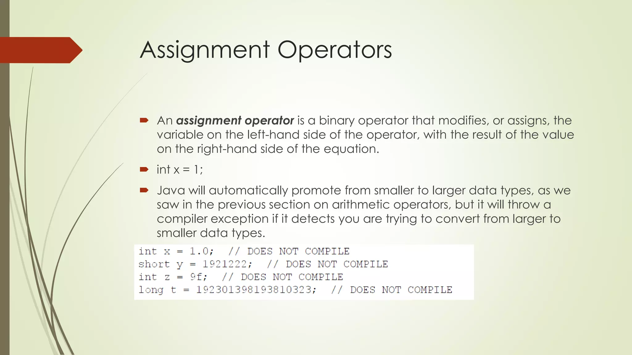 Assignment Operators
 An assignment operator is a binary operator that modifies, or assigns, the
variable on the left-hand side of the operator, with the result of the value
on the right-hand side of the equation.
 int x = 1;
 Java will automatically promote from smaller to larger data types, as we
saw in the previous section on arithmetic operators, but it will throw a
compiler exception if it detects you are trying to convert from larger to
smaller data types.
 