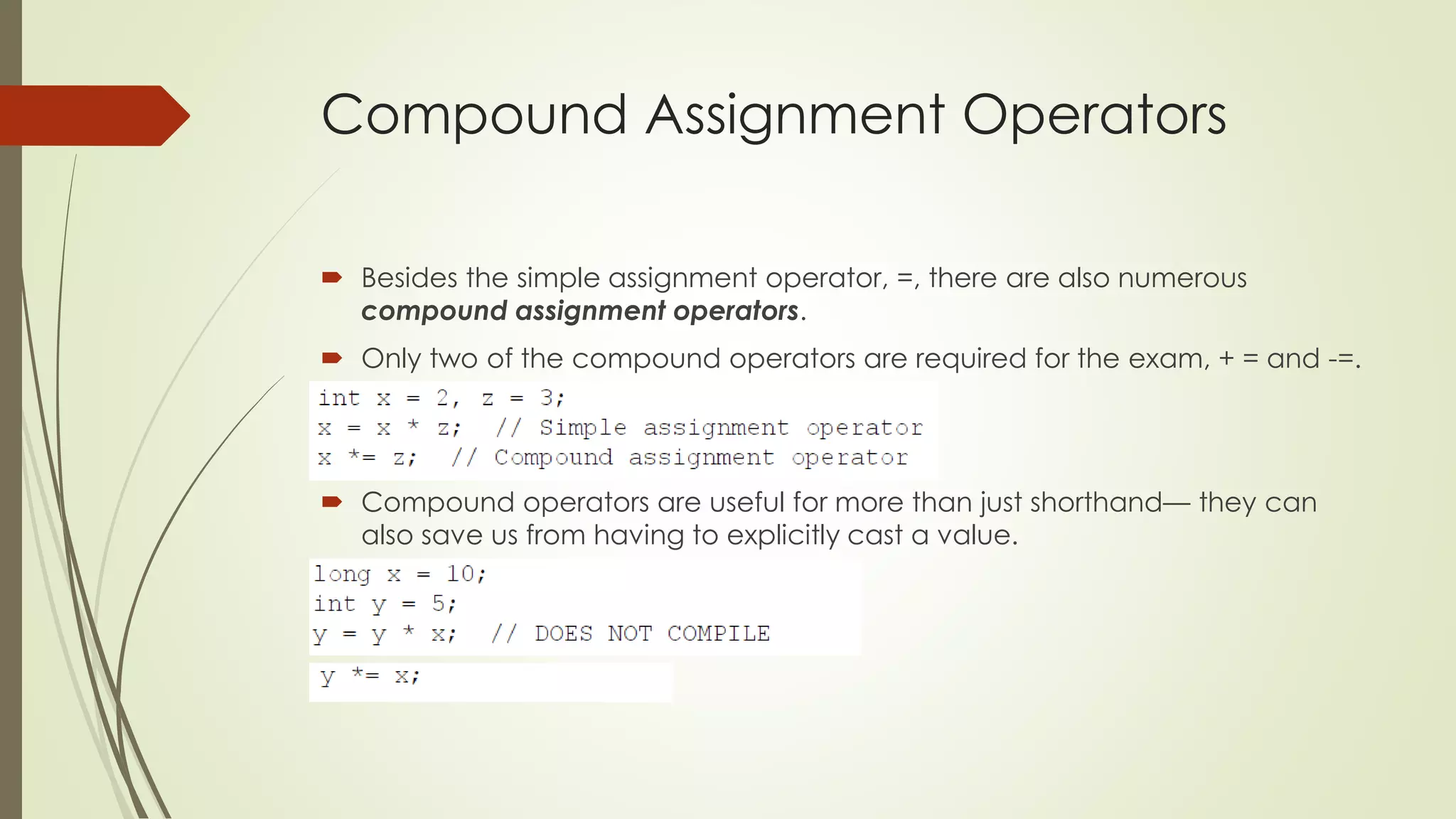 Compound Assignment Operators
 Besides the simple assignment operator, =, there are also numerous
compound assignment operators.
 Only two of the compound operators are required for the exam, + = and -=.
 Compound operators are useful for more than just shorthand— they can
also save us from having to explicitly cast a value.
 
