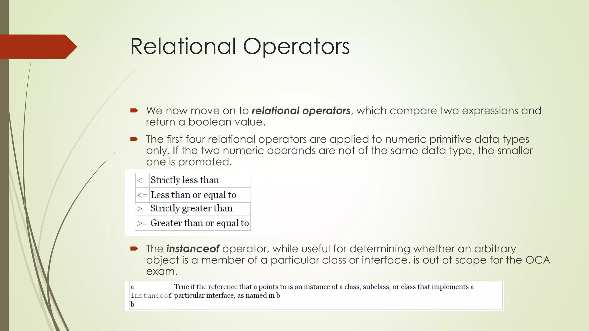 Relational Operators
 We now move on to relational operators, which compare two expressions and
return a boolean value.
 The first four relational operators are applied to numeric primitive data types
only. If the two numeric operands are not of the same data type, the smaller
one is promoted.
 The instanceof operator, while useful for determining whether an arbitrary
object is a member of a particular class or interface, is out of scope for the OCA
exam.
 