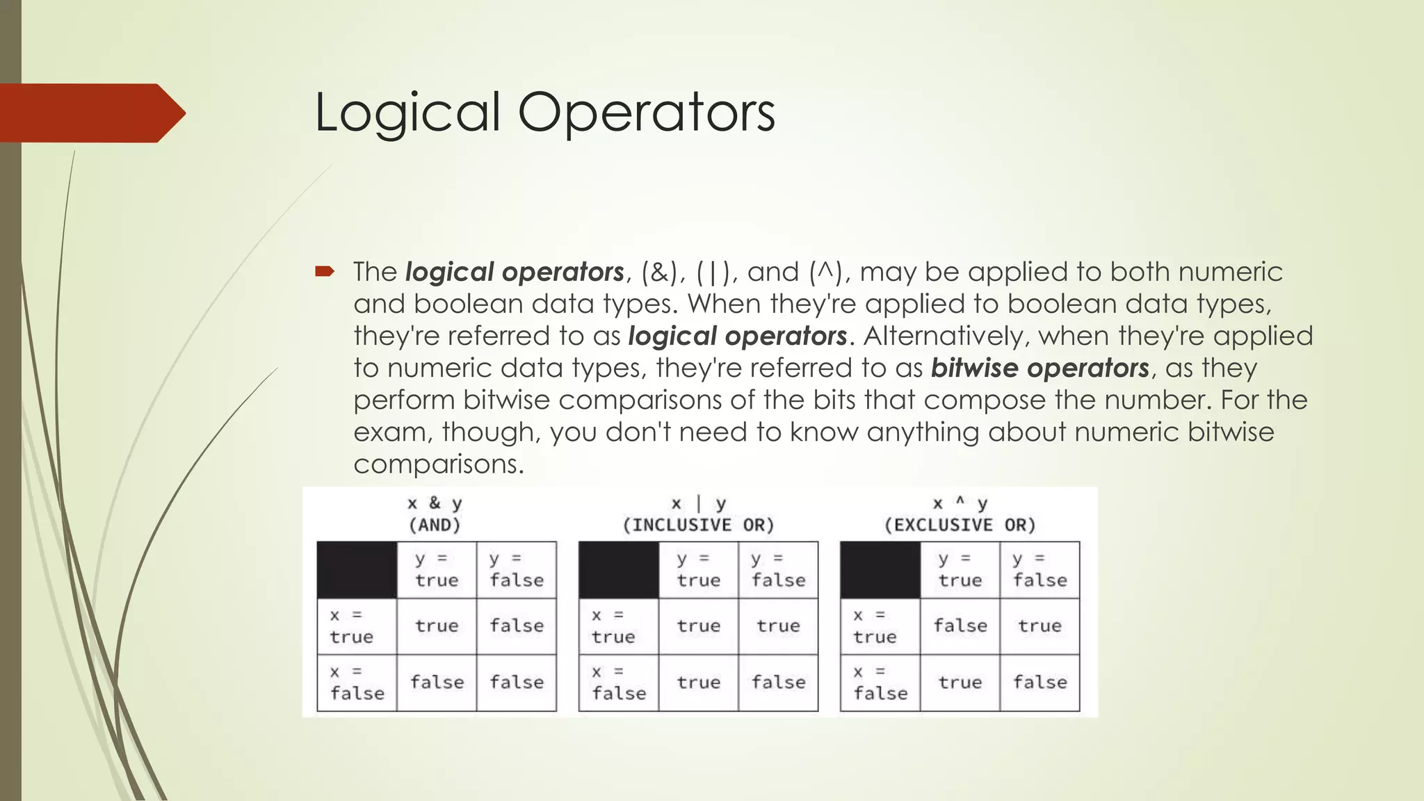 Logical Operators
 The logical operators, (&), (|), and (^), may be applied to both numeric
and boolean data types. When they're applied to boolean data types,
they're referred to as logical operators. Alternatively, when they're applied
to numeric data types, they're referred to as bitwise operators, as they
perform bitwise comparisons of the bits that compose the number. For the
exam, though, you don't need to know anything about numeric bitwise
comparisons.
 