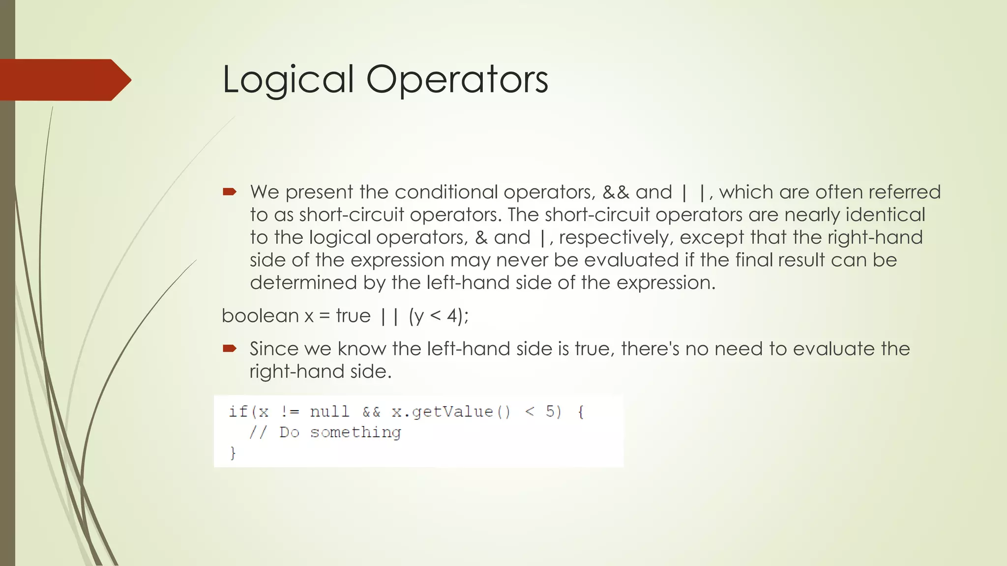 Logical Operators
 We present the conditional operators, && and | |, which are often referred
to as short-circuit operators. The short-circuit operators are nearly identical
to the logical operators, & and |, respectively, except that the right-hand
side of the expression may never be evaluated if the final result can be
determined by the left-hand side of the expression.
boolean x = true || (y < 4);
 Since we know the left-hand side is true, there's no need to evaluate the
right-hand side.
 