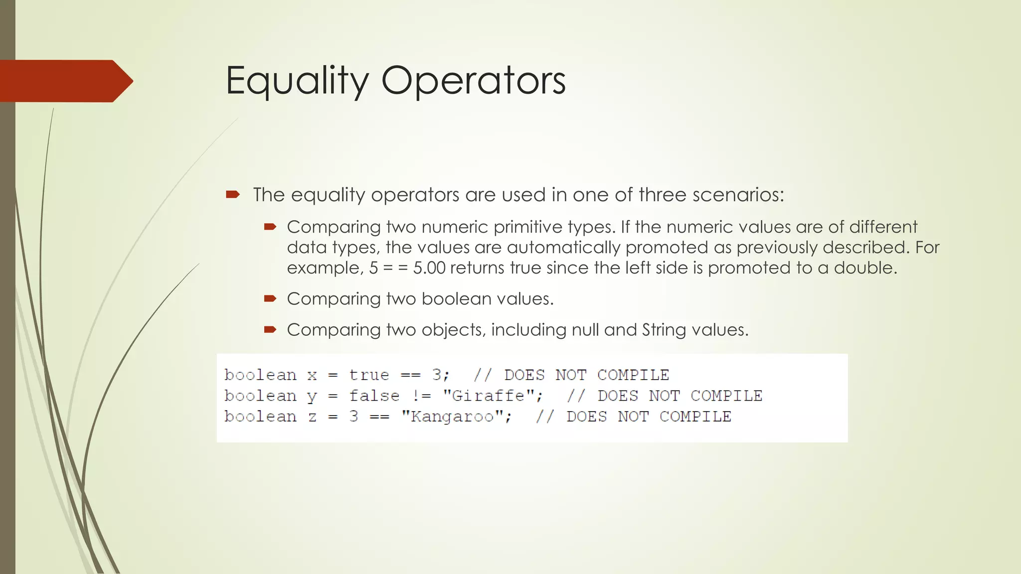 Equality Operators
 The equality operators are used in one of three scenarios:
 Comparing two numeric primitive types. If the numeric values are of different
data types, the values are automatically promoted as previously described. For
example, 5 = = 5.00 returns true since the left side is promoted to a double.
 Comparing two boolean values.
 Comparing two objects, including null and String values.
 