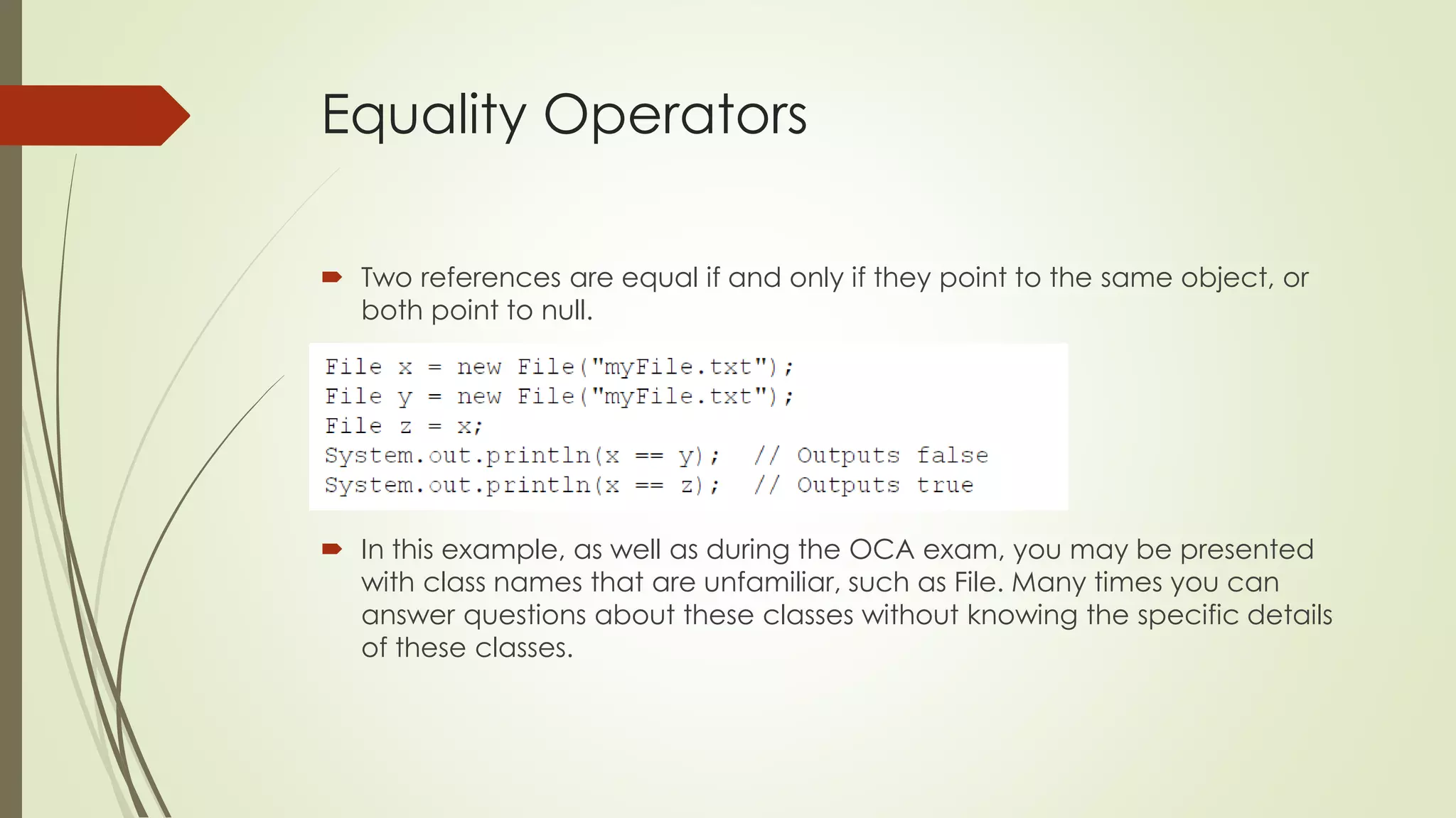 Equality Operators
 Two references are equal if and only if they point to the same object, or
both point to null.
 In this example, as well as during the OCA exam, you may be presented
with class names that are unfamiliar, such as File. Many times you can
answer questions about these classes without knowing the specific details
of these classes.
 