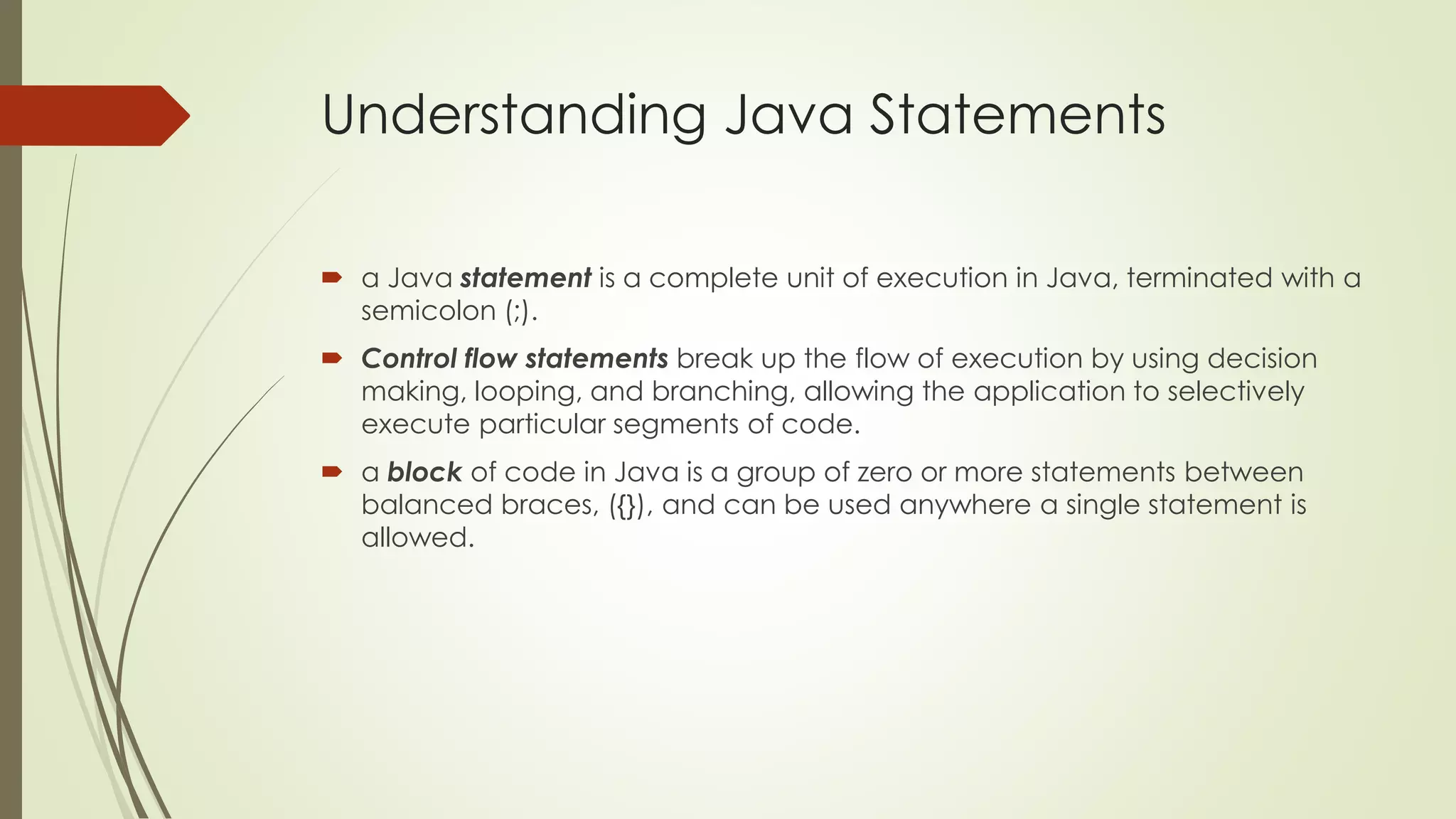 Understanding Java Statements
 a Java statement is a complete unit of execution in Java, terminated with a
semicolon (;).
 Control flow statements break up the flow of execution by using decision
making, looping, and branching, allowing the application to selectively
execute particular segments of code.
 a block of code in Java is a group of zero or more statements between
balanced braces, ({}), and can be used anywhere a single statement is
allowed.
 
