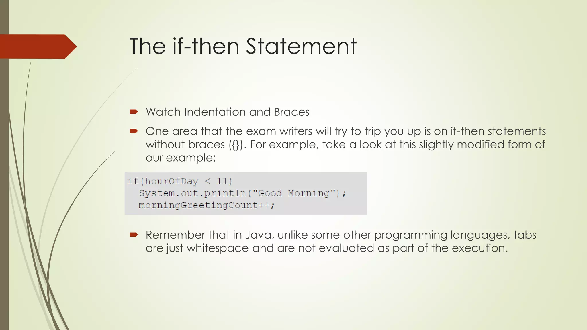 The if-then Statement
 Watch Indentation and Braces
 One area that the exam writers will try to trip you up is on if-then statements
without braces ({}). For example, take a look at this slightly modified form of
our example:
 Remember that in Java, unlike some other programming languages, tabs
are just whitespace and are not evaluated as part of the execution.
 
