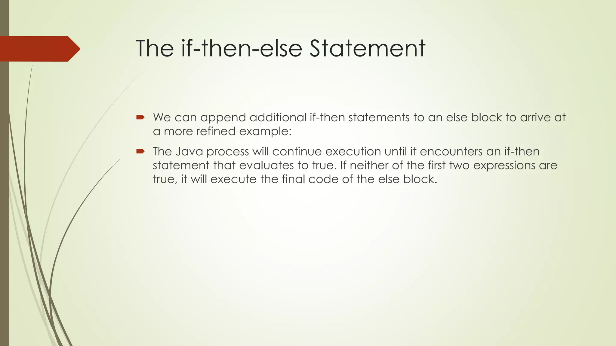 The if-then-else Statement
 We can append additional if-then statements to an else block to arrive at
a more refined example:
 The Java process will continue execution until it encounters an if-then
statement that evaluates to true. If neither of the first two expressions are
true, it will execute the final code of the else block.
 