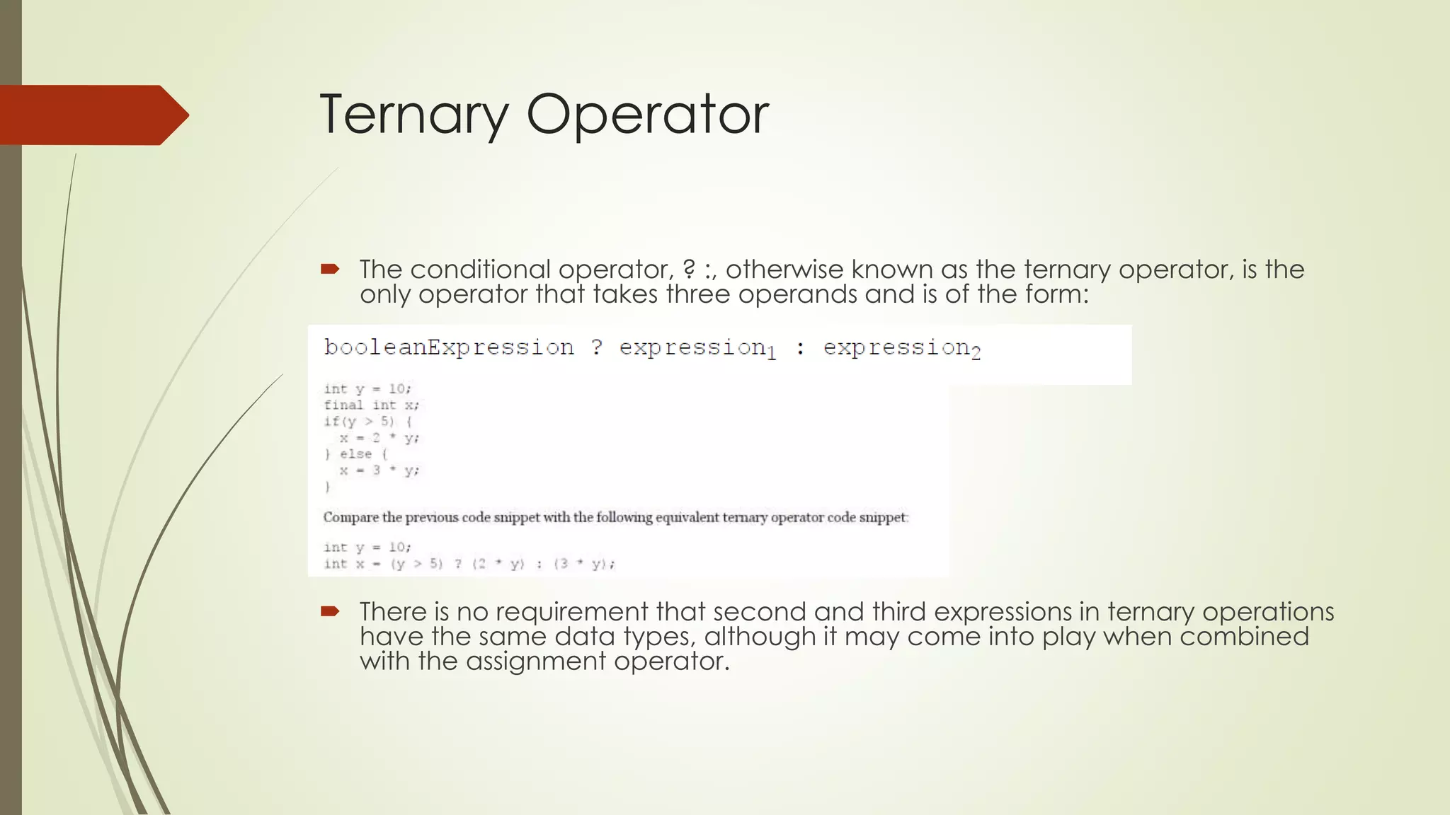 Ternary Operator
 The conditional operator, ? :, otherwise known as the ternary operator, is the
only operator that takes three operands and is of the form:
 There is no requirement that second and third expressions in ternary operations
have the same data types, although it may come into play when combined
with the assignment operator.
 