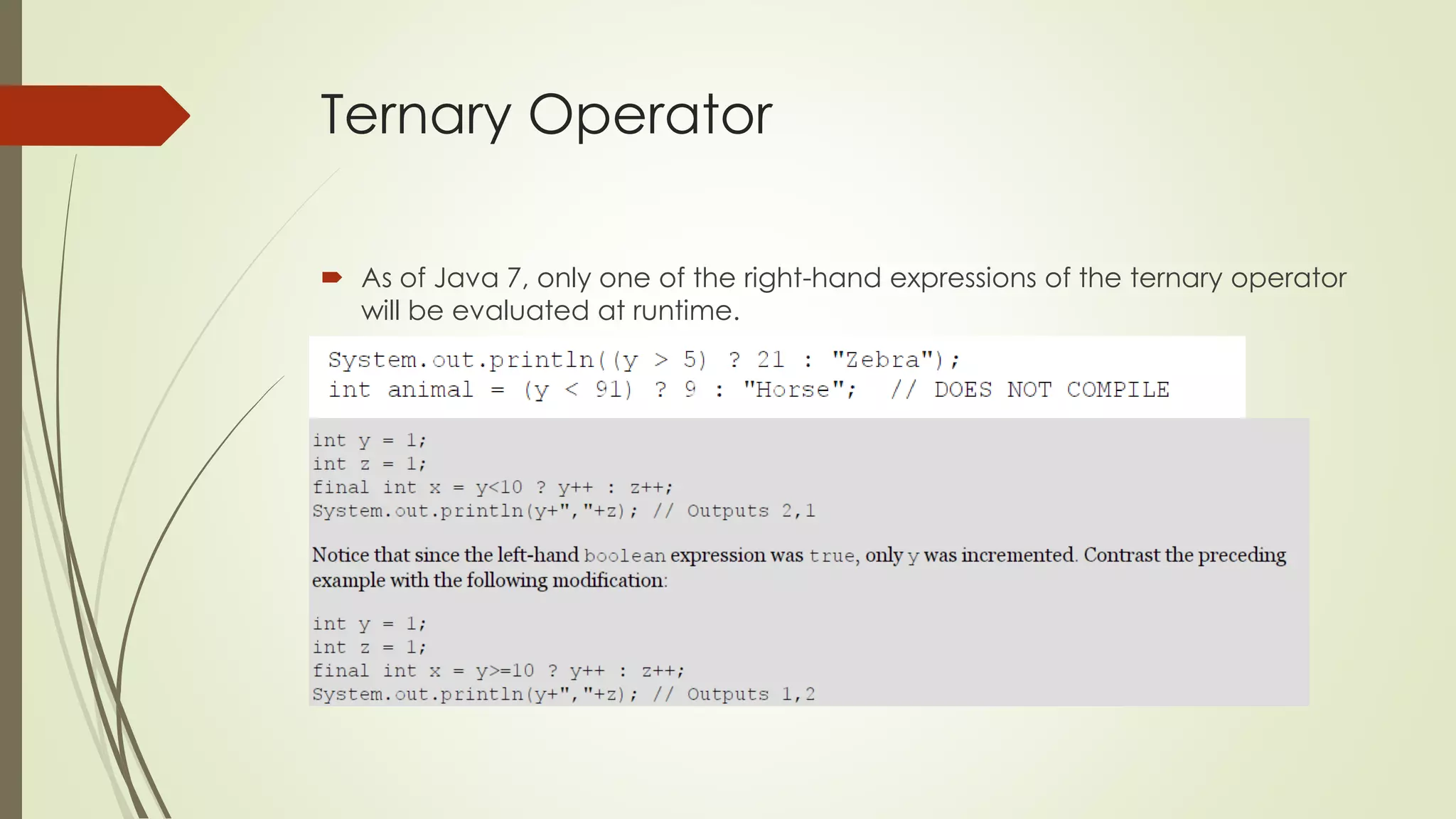 Ternary Operator
 As of Java 7, only one of the right-hand expressions of the ternary operator
will be evaluated at runtime.
 