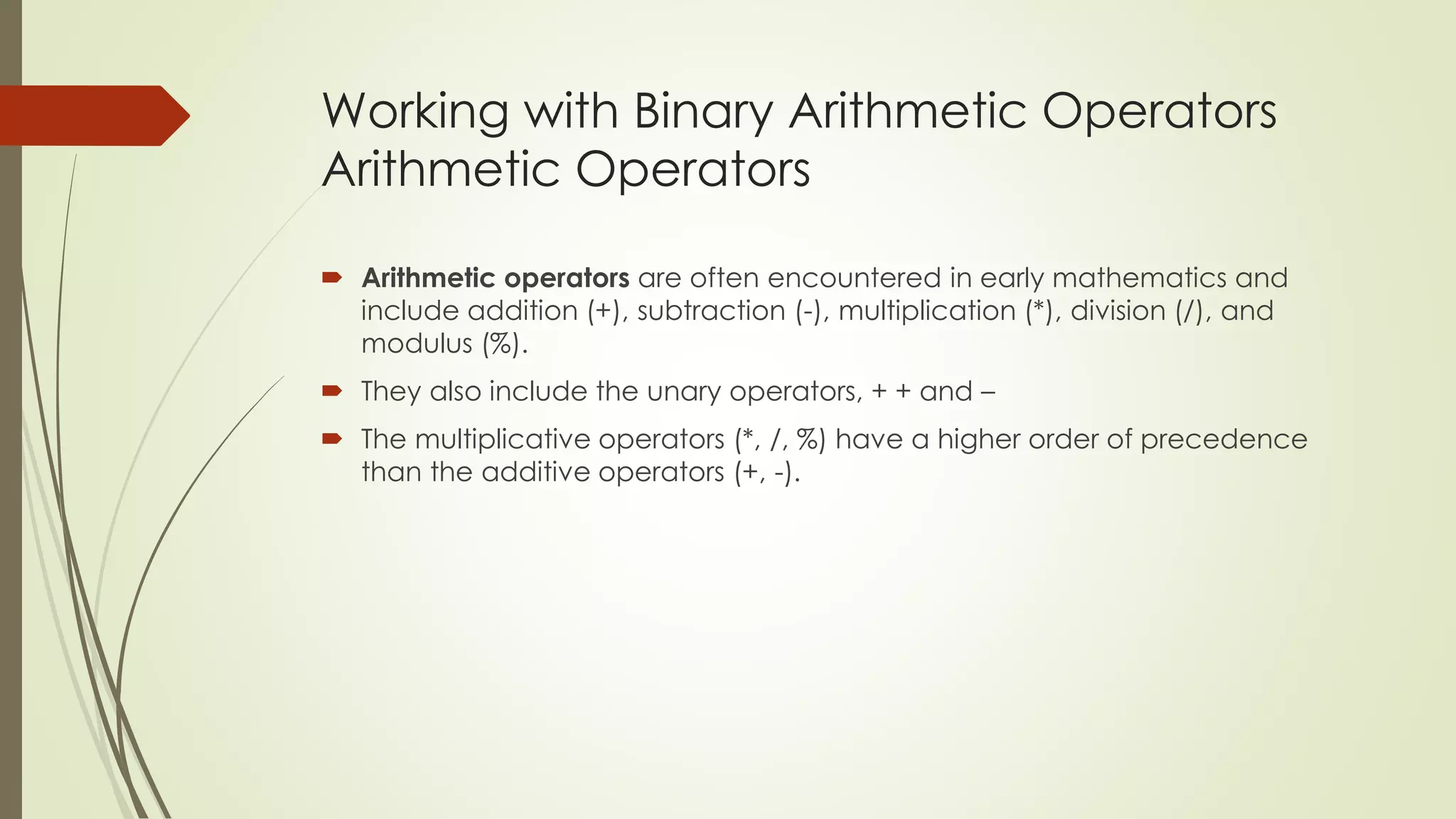 Working with Binary Arithmetic Operators
Arithmetic Operators
 Arithmetic operators are often encountered in early mathematics and
include addition (+), subtraction (-), multiplication (*), division (/), and
modulus (%).
 They also include the unary operators, + + and –
 The multiplicative operators (*, /, %) have a higher order of precedence
than the additive operators (+, -).
 