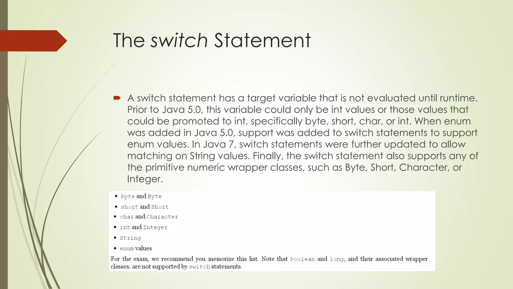 The switch Statement
 A switch statement has a target variable that is not evaluated until runtime.
Prior to Java 5.0, this variable could only be int values or those values that
could be promoted to int, specifically byte, short, char, or int. When enum
was added in Java 5.0, support was added to switch statements to support
enum values. In Java 7, switch statements were further updated to allow
matching on String values. Finally, the switch statement also supports any of
the primitive numeric wrapper classes, such as Byte, Short, Character, or
Integer.
 