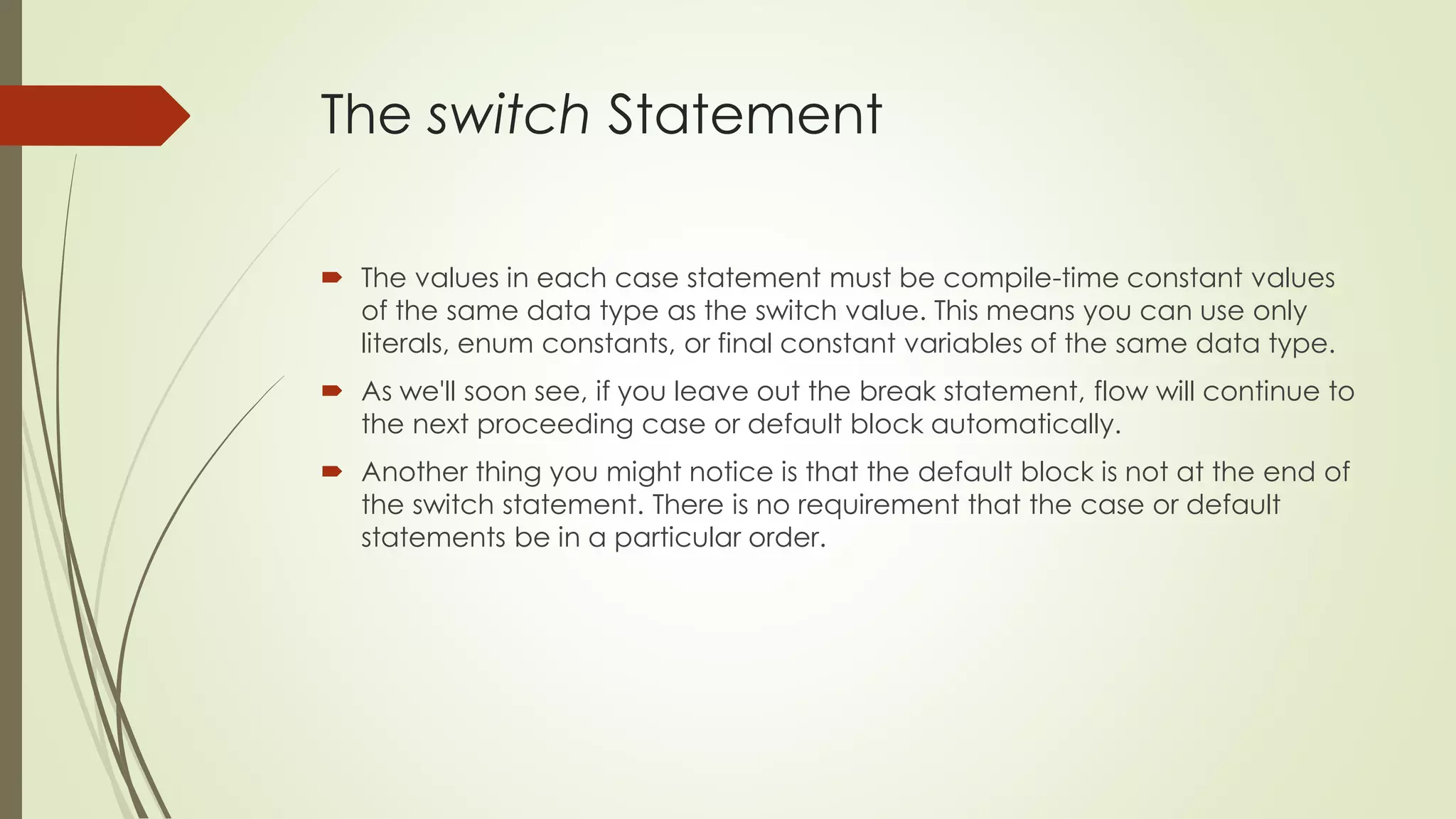 The switch Statement
 The values in each case statement must be compile-time constant values
of the same data type as the switch value. This means you can use only
literals, enum constants, or final constant variables of the same data type.
 As we'll soon see, if you leave out the break statement, flow will continue to
the next proceeding case or default block automatically.
 Another thing you might notice is that the default block is not at the end of
the switch statement. There is no requirement that the case or default
statements be in a particular order.
 