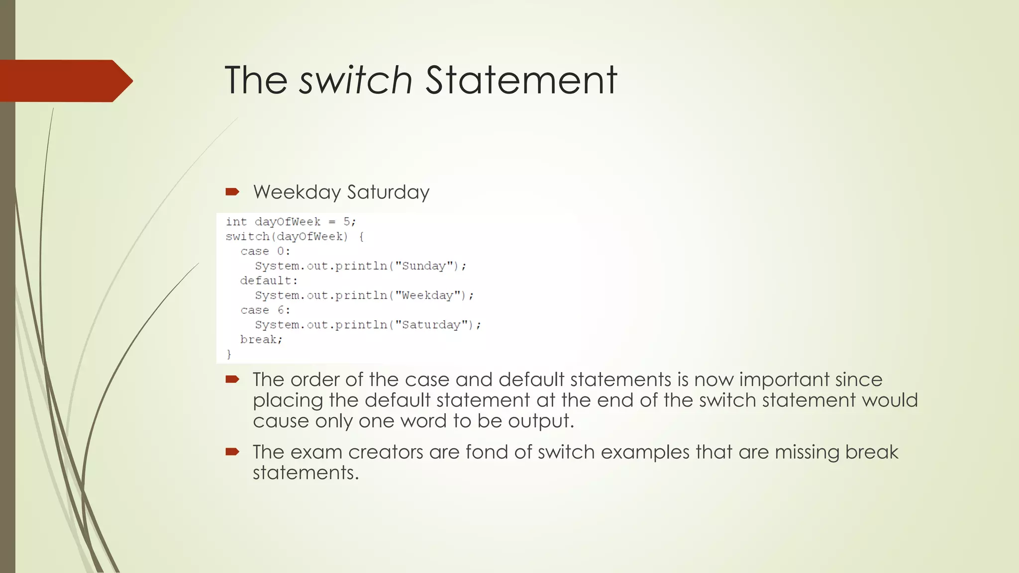 The switch Statement
 Weekday Saturday
 The order of the case and default statements is now important since
placing the default statement at the end of the switch statement would
cause only one word to be output.
 The exam creators are fond of switch examples that are missing break
statements.
 