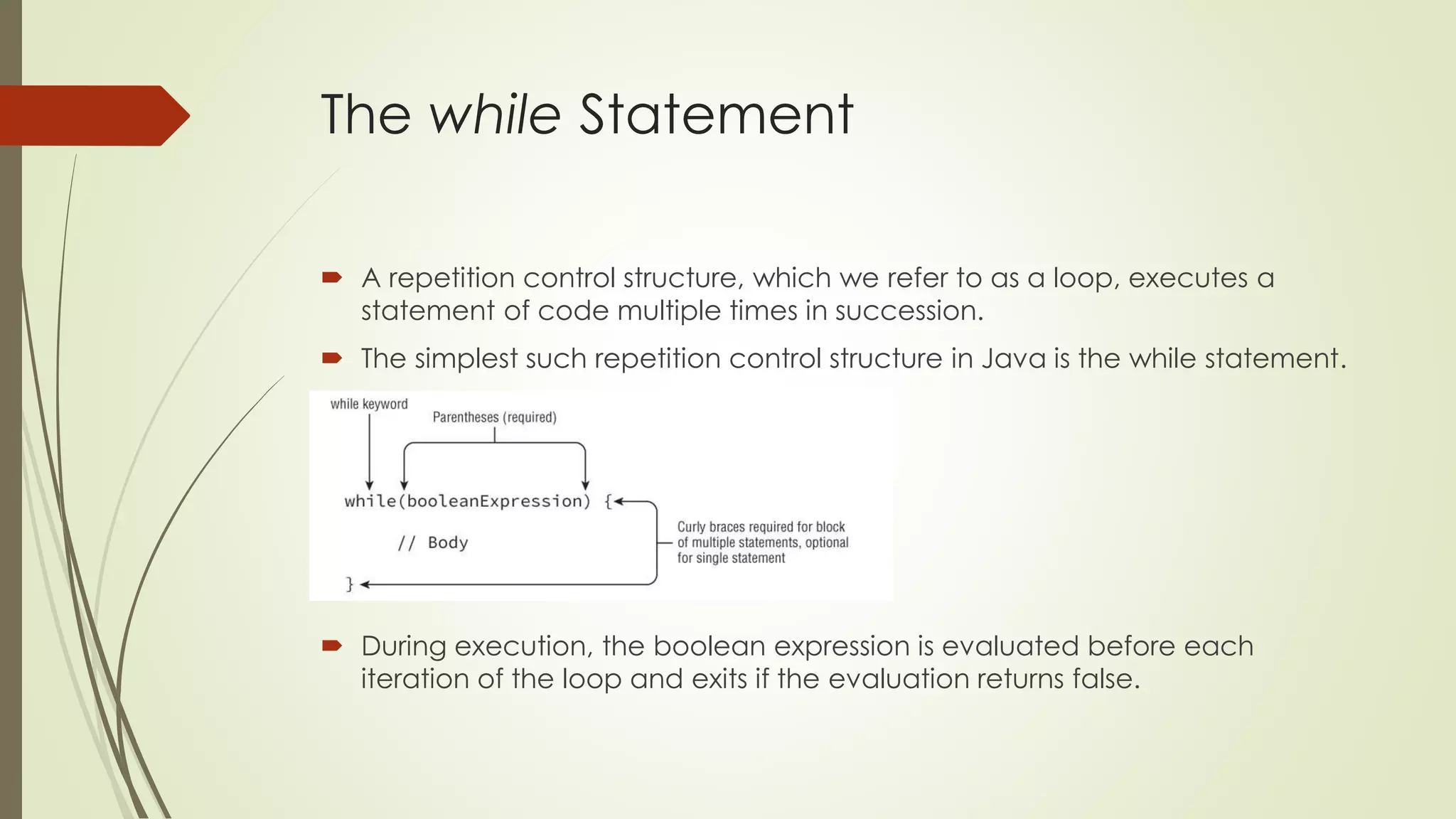 The while Statement
 A repetition control structure, which we refer to as a loop, executes a
statement of code multiple times in succession.
 The simplest such repetition control structure in Java is the while statement.
 During execution, the boolean expression is evaluated before each
iteration of the loop and exits if the evaluation returns false.
 