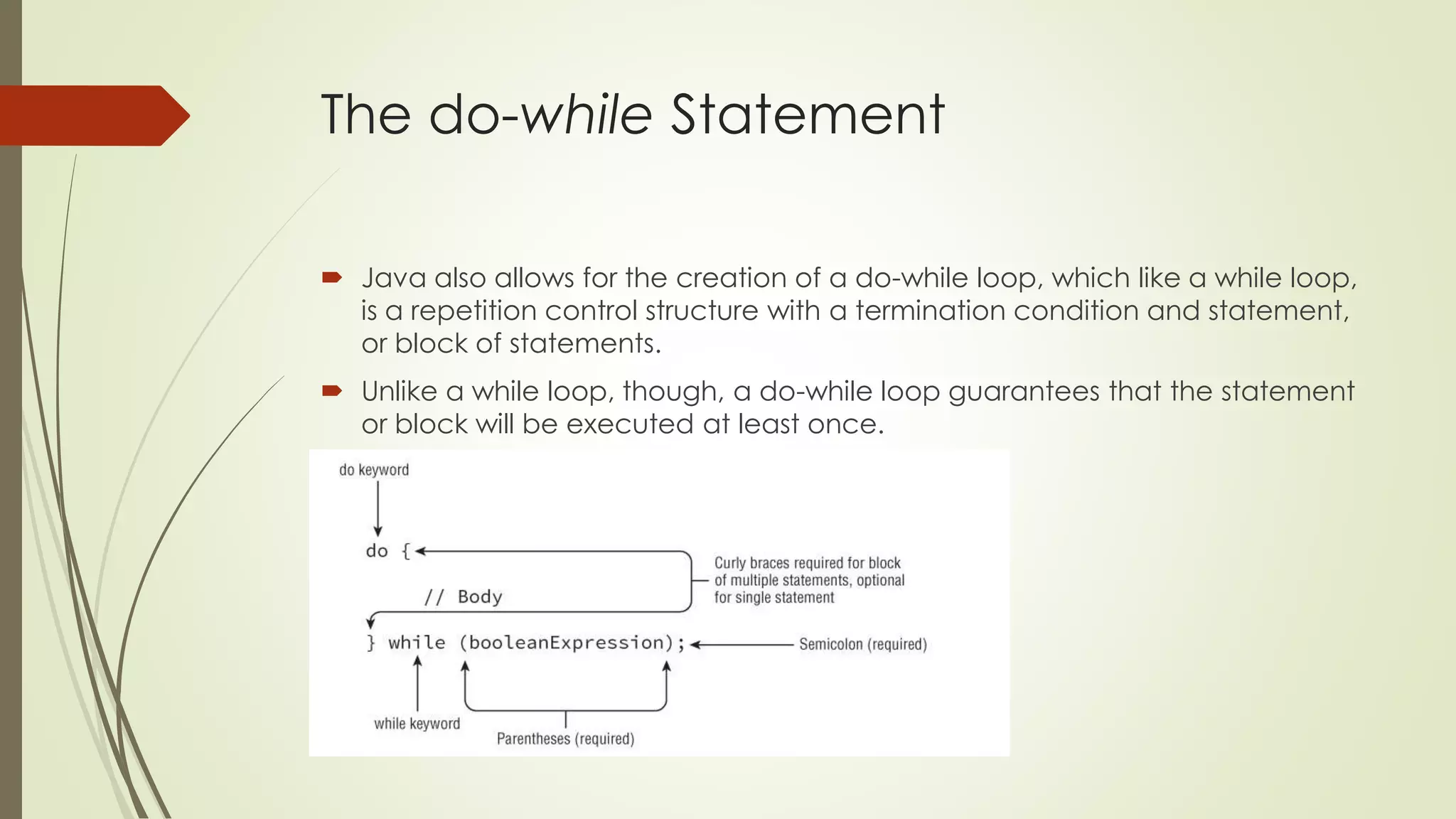 The do-while Statement
 Java also allows for the creation of a do-while loop, which like a while loop,
is a repetition control structure with a termination condition and statement,
or block of statements.
 Unlike a while loop, though, a do-while loop guarantees that the statement
or block will be executed at least once.
 