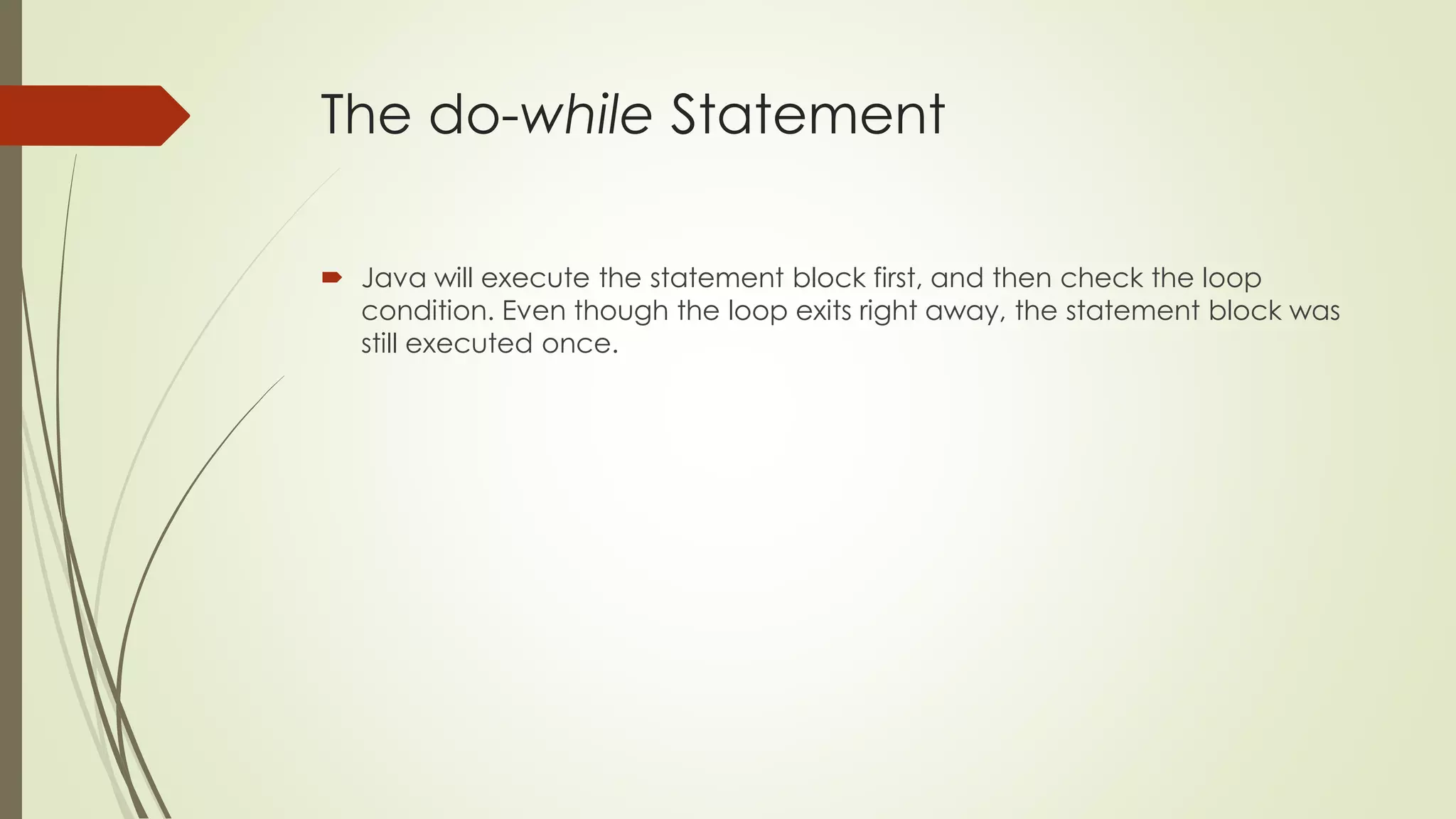 The do-while Statement
 Java will execute the statement block first, and then check the loop
condition. Even though the loop exits right away, the statement block was
still executed once.
 